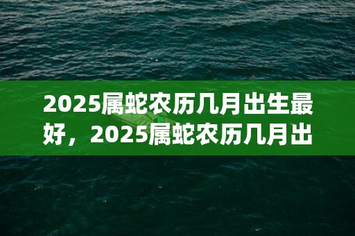 2025属蛇农历几月出生最好，2025属蛇农历几月出生最好命运(2025属蛇农历四月出生命苦吗)