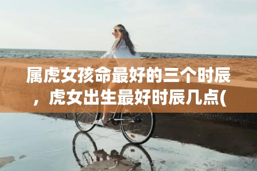 属虎女孩命最好的三个时辰，虎女出生最好时辰几点(虎女孩什么时辰出生最好命)