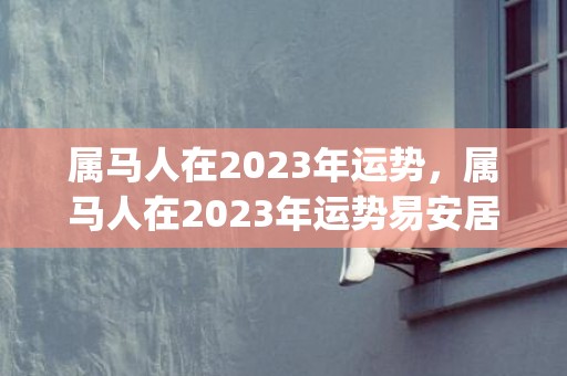 属马人在2023年运势，属马人在2023年运势易安居吉祥网(属马人在2023年的全年运势女)