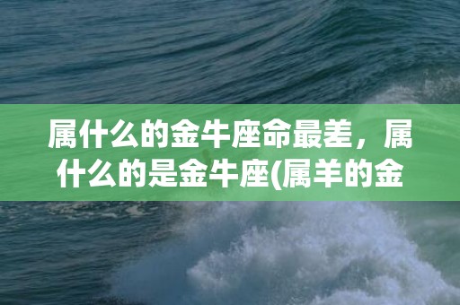 属什么的金牛座命最差，属什么的是金牛座(属羊的金牛座是什么命)