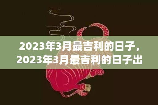 2023年3月最吉利的日子，2023年3月最吉利的日子出行(2023年3月最新新闻摘抄)