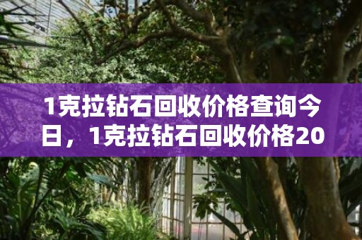 1克拉钻石回收价格查询今日，1克拉钻石回收价格2022