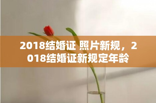 2018结婚证 照片新规，2018结婚证新规定年龄