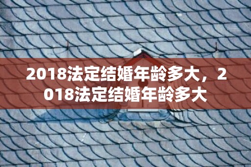 2018法定结婚年龄多大，2018法定结婚年龄多大