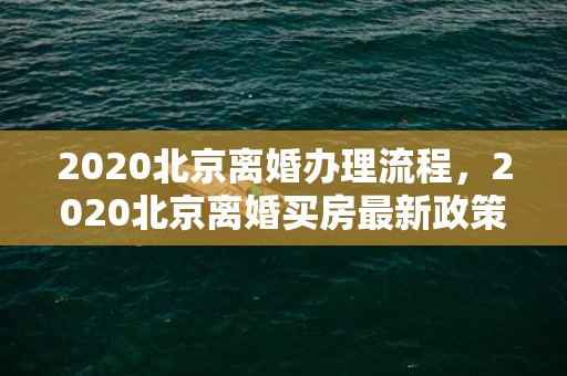 2020北京离婚办理流程，2020北京离婚买房最新政策