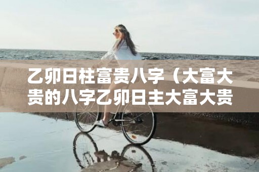 乙卯日柱富贵八字（大富大贵的八字乙卯日主大富大贵的八字）