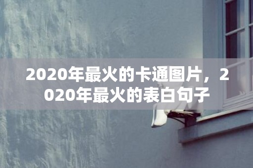 2020年最火的卡通图片，2020年最火的表白句子