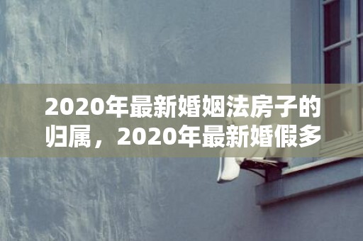 2020年最新婚姻法房子的归属，2020年最新婚假多少天