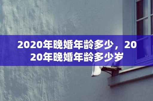 2020年晚婚年龄多少，2020年晚婚年龄多少岁