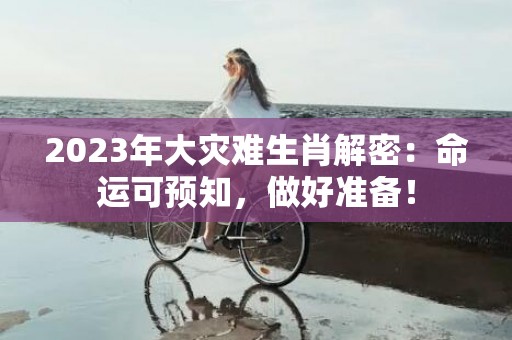 2023年大灾难生肖解密：命运可预知，做好准备！