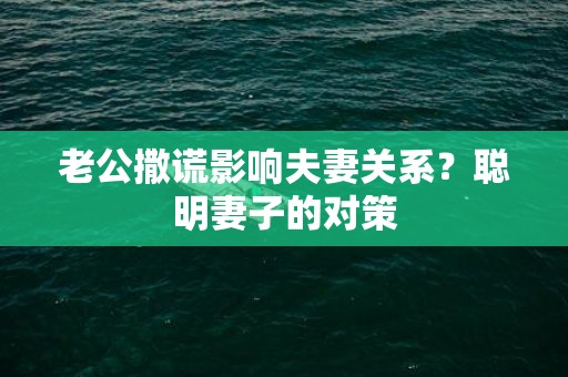 老公撒谎影响夫妻关系？聪明妻子的对策