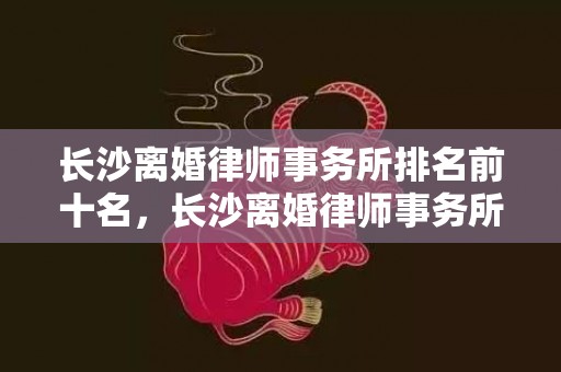 长沙离婚律师事务所排名前十名，长沙离婚律师事务所咨询费用