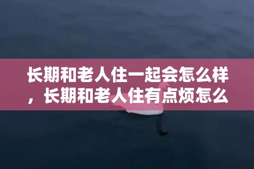 长期和老人住一起会怎么样，长期和老人住有点烦怎么办