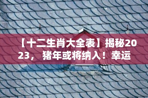 【十二生肖大全表】揭秘2023， 猪年或将纳入！幸运动物大预测除了传统十二生肖外，还有哪些惊喜？