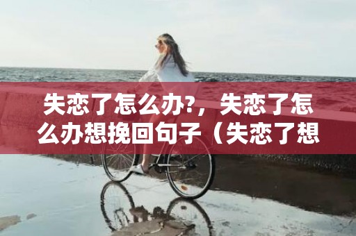 失恋了怎么办?，失恋了怎么办想挽回句子（失恋了想挽回该怎么办）