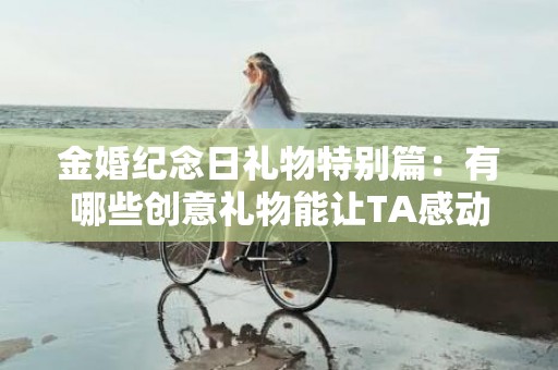 金婚纪念日礼物特别篇：有哪些创意礼物能让TA感动落泪？