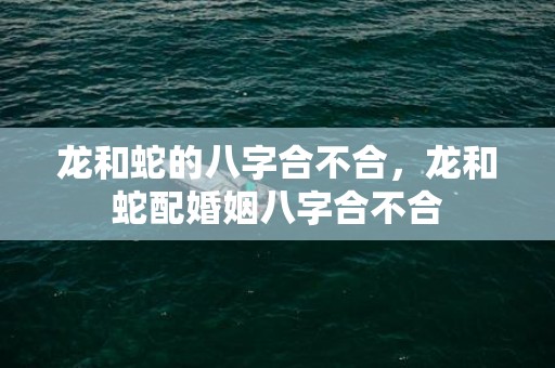 龙和蛇的八字合不合，龙和蛇配婚姻八字合不合