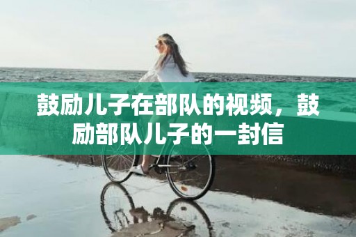 鼓励儿子在部队的视频，鼓励部队儿子的一封信