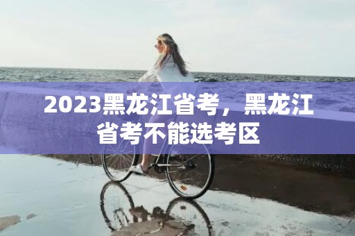 2023黑龙江省考，黑龙江省考不能选考区