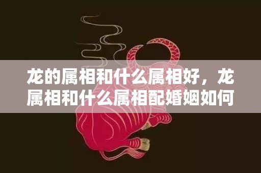 龙的属相和什么属相好，龙属相和什么属相配婚姻如何