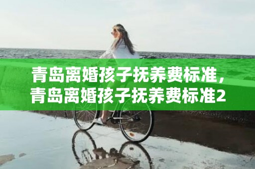 青岛离婚孩子抚养费标准，青岛离婚孩子抚养费标准2023年是多少