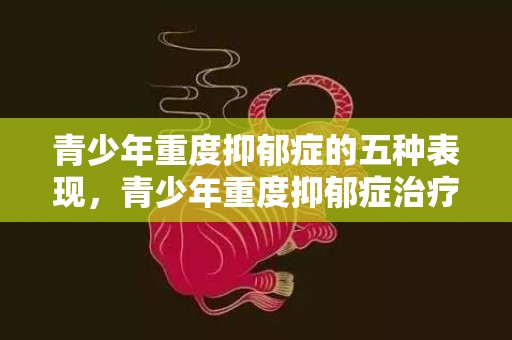 青少年重度抑郁症的五种表现，青少年重度抑郁症治疗方法