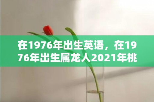 在1976年出生英语，在1976年出生属龙人2021年桃花运好吗