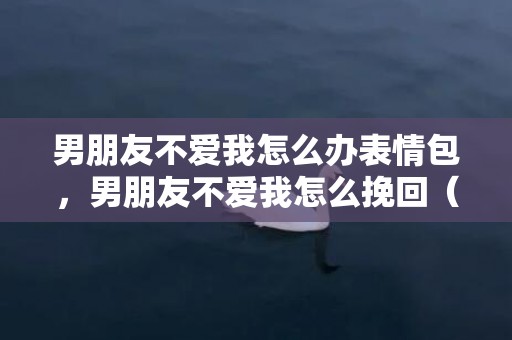 男朋友不爱我怎么办表情包，男朋友不爱我怎么挽回（男朋友不爱我了该不该分手）