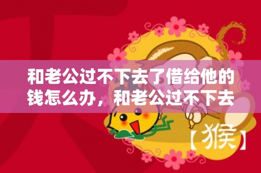 和老公过不下去了借给他的钱怎么办，和老公过不下去了怎么办？给你3个建议，改善夫妻关系