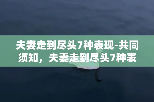 夫妻走到尽头7种表现-共同须知，夫妻走到尽头7种表现，夫妻感情走到尽头会有的征兆