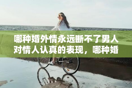 哪种婚外情永远断不了男人对情人认真的表现，哪种婚外情永远断不了？以下5种“婚外情”，不要轻易去碰