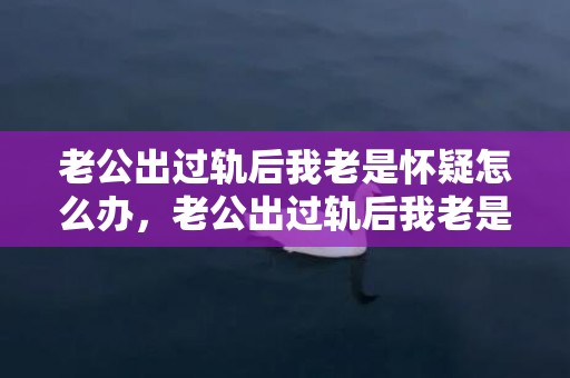 老公出过轨后我老是怀疑怎么办，老公出过轨后我老是怀疑怎么办？简单办法教你如何解决