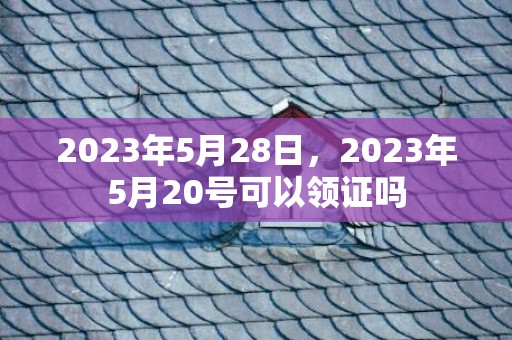 2023年5月28日，2023年5月20号可以领证吗