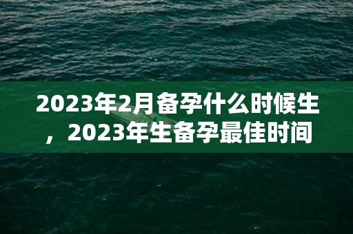 2023年2月备孕什么时候生，2023年生备孕最佳时间表