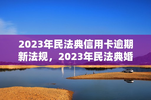 2023年民法典信用卡逾期新法规，2023年民法典婚假10天