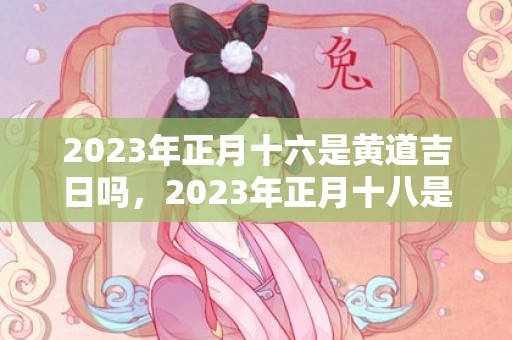 2023年正月十六是黄道吉日吗，2023年正月十八是几号