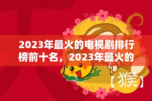 2023年最火的电视剧排行榜前十名，2023年最火的祝福语8个字