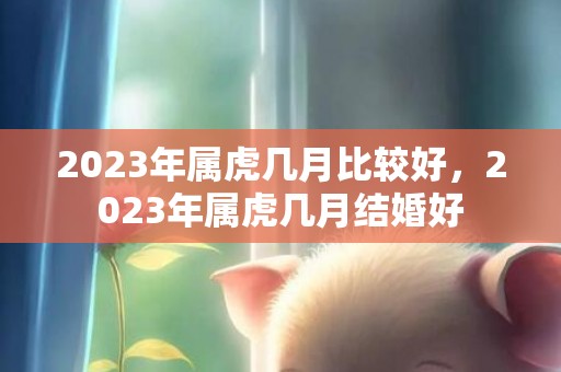 2023年属虎几月比较好，2023年属虎几月结婚好