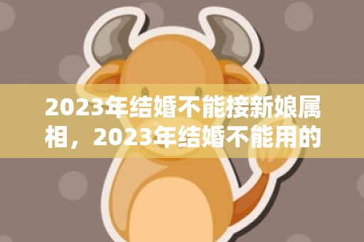 2023年结婚不能接新娘属相，2023年结婚不能用的属相是