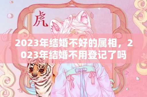 2023年结婚不好的属相，2023年结婚不用登记了吗