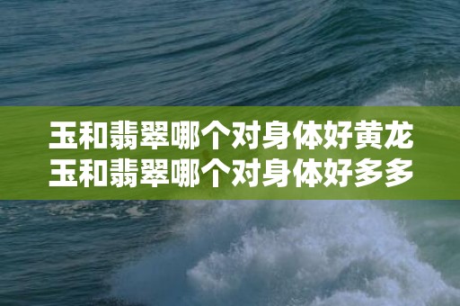 玉和翡翠哪个对身体好黄龙玉和翡翠哪个对身体好多多