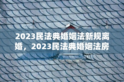 2023民法典婚姻法新规离婚，2023民法典婚姻法房产