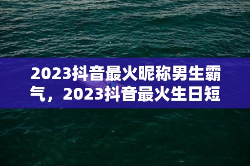 2023抖音最火昵称男生霸气，2023抖音最火生日短句