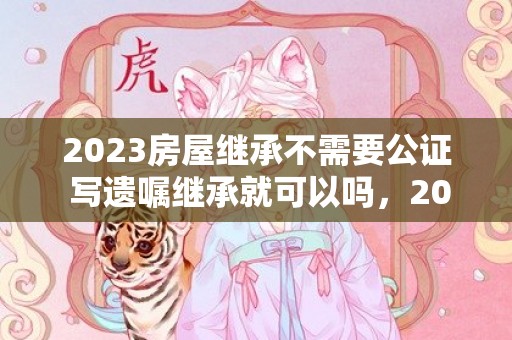 2023房屋继承不需要公证 写遗嘱继承就可以吗，2023房屋继承不需要公证