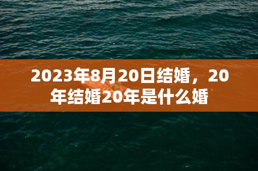 2023年8月20日结婚，20年结婚20年是什么婚