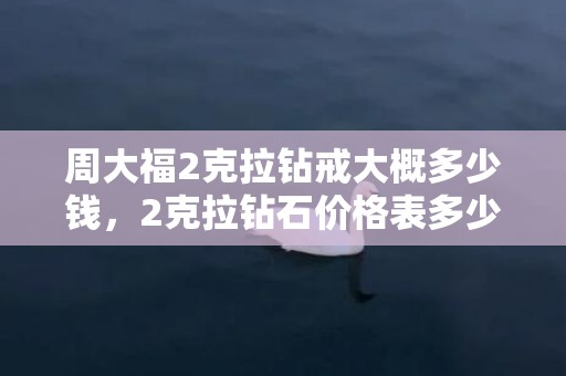 周大福2克拉钻戒大概多少钱，2克拉钻石价格表多少钱