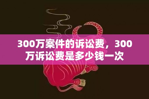 300万案件的诉讼费，300万诉讼费是多少钱一次