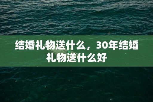 结婚礼物送什么，30年结婚礼物送什么好