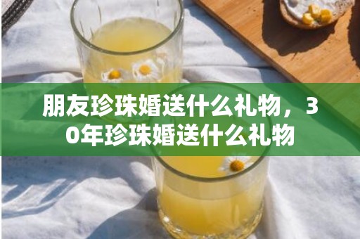 朋友珍珠婚送什么礼物，30年珍珠婚送什么礼物