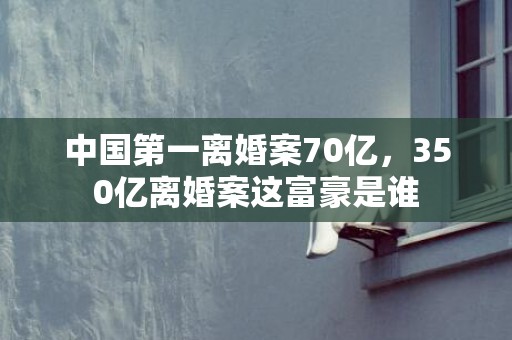 中国第一离婚案70亿，350亿离婚案这富豪是谁